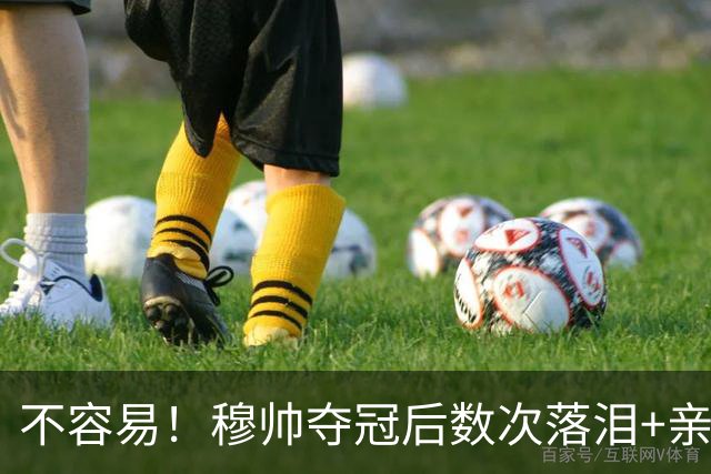 不容易！穆帅夺冠后数次落泪+亲吻奖杯+承诺留队
