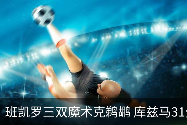 班凯罗三双魔术克鹈鹕 库兹马31分奇才胜国王